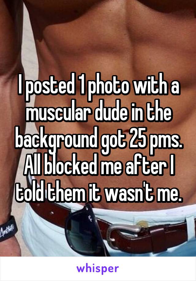 I posted 1 photo with a muscular dude in the background got 25 pms. All blocked me after I told them it wasn't me.