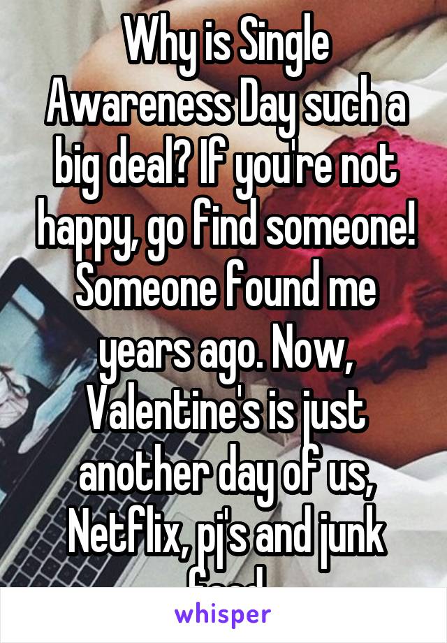 Why is Single Awareness Day such a big deal? If you're not happy, go find someone! Someone found me years ago. Now, Valentine's is just another day of us, Netflix, pj's and junk food