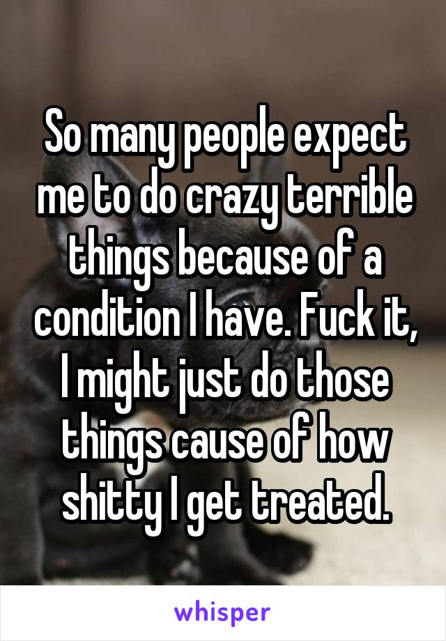 So many people expect me to do crazy terrible things because of a condition I have. Fuck it, I might just do those things cause of how shitty I get treated.