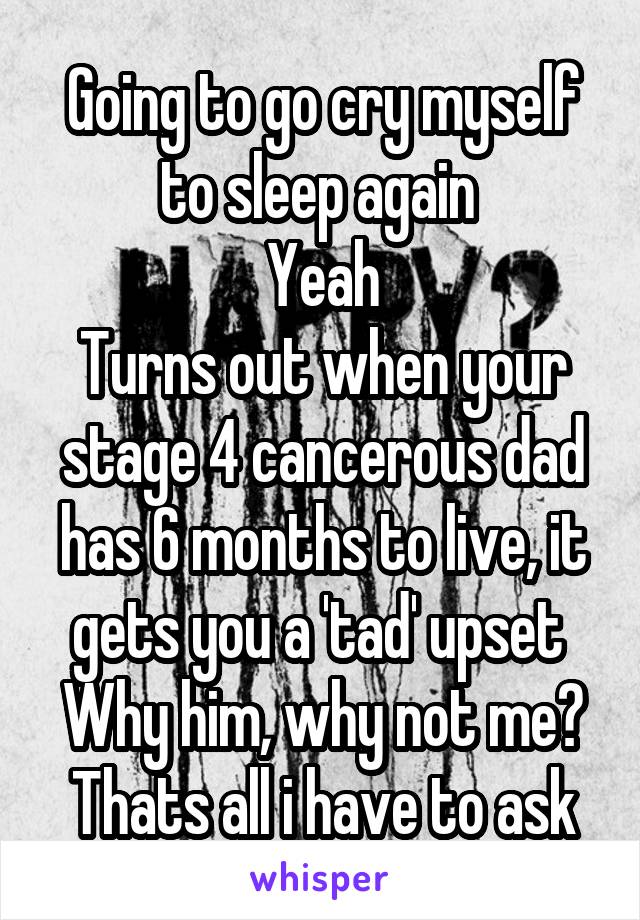 Going to go cry myself to sleep again 
Yeah
Turns out when your stage 4 cancerous dad has 6 months to live, it gets you a 'tad' upset 
Why him, why not me? Thats all i have to ask