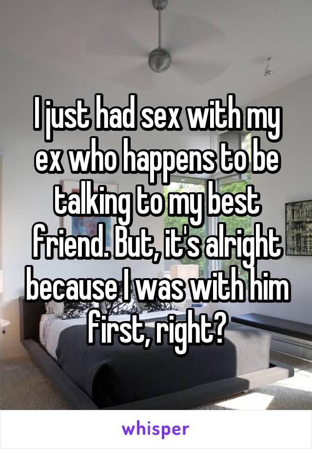 I just had sex with my ex who happens to be talking to my best friend. But, it's alright because I was with him first, right?