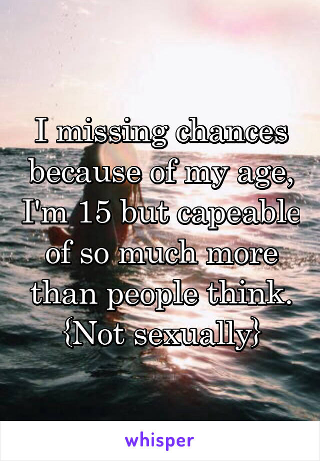 I missing chances because of my age, I'm 15 but capeable of so much more than people think. {Not sexually}