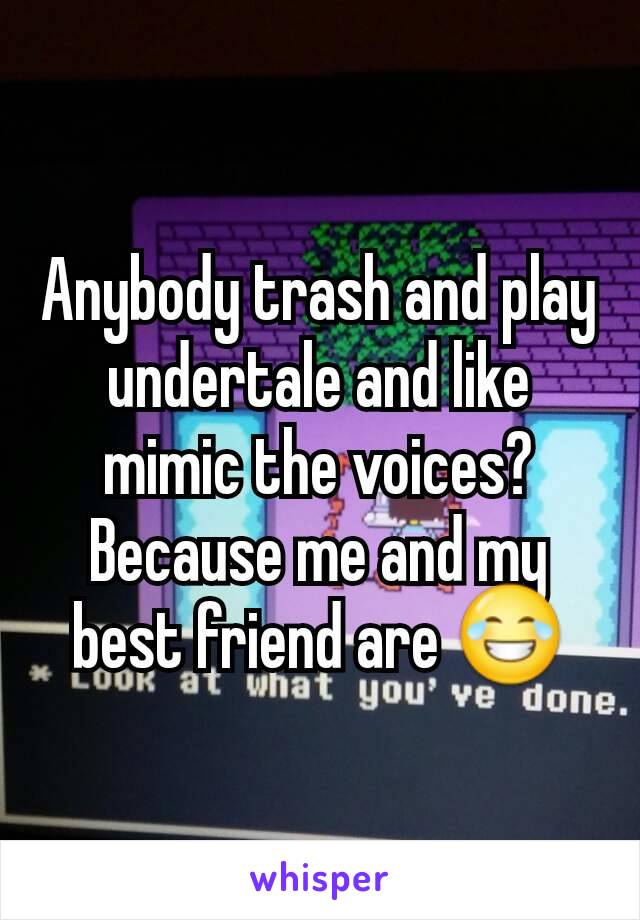 Anybody trash and play undertale and like mimic the voices? Because me and my best friend are 😂