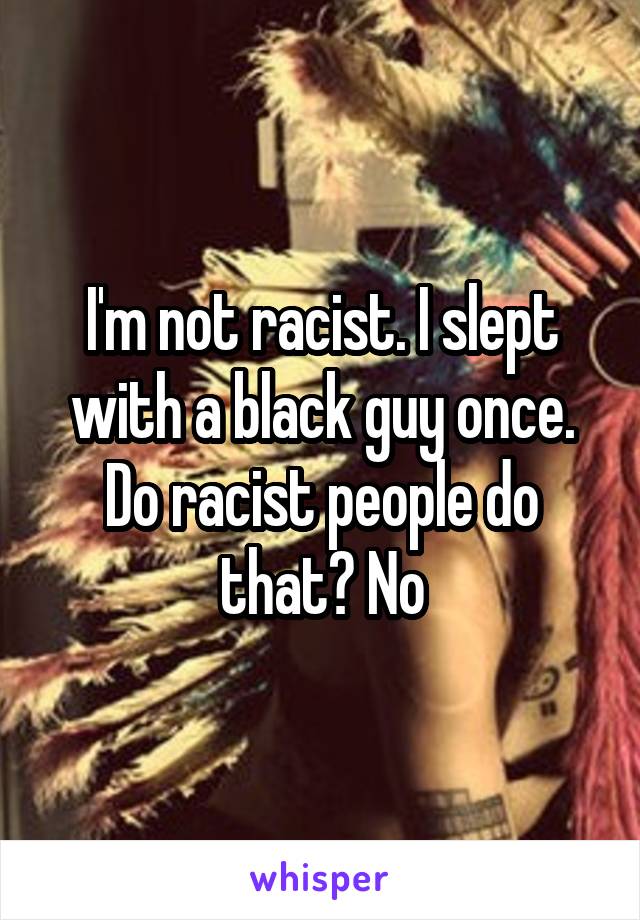 I'm not racist. I slept with a black guy once. Do racist people do that? No