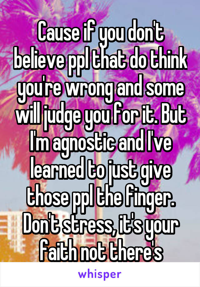Cause if you don't believe ppl that do think you're wrong and some will judge you for it. But I'm agnostic and I've learned to just give those ppl the finger. Don't stress, it's your faith not there's