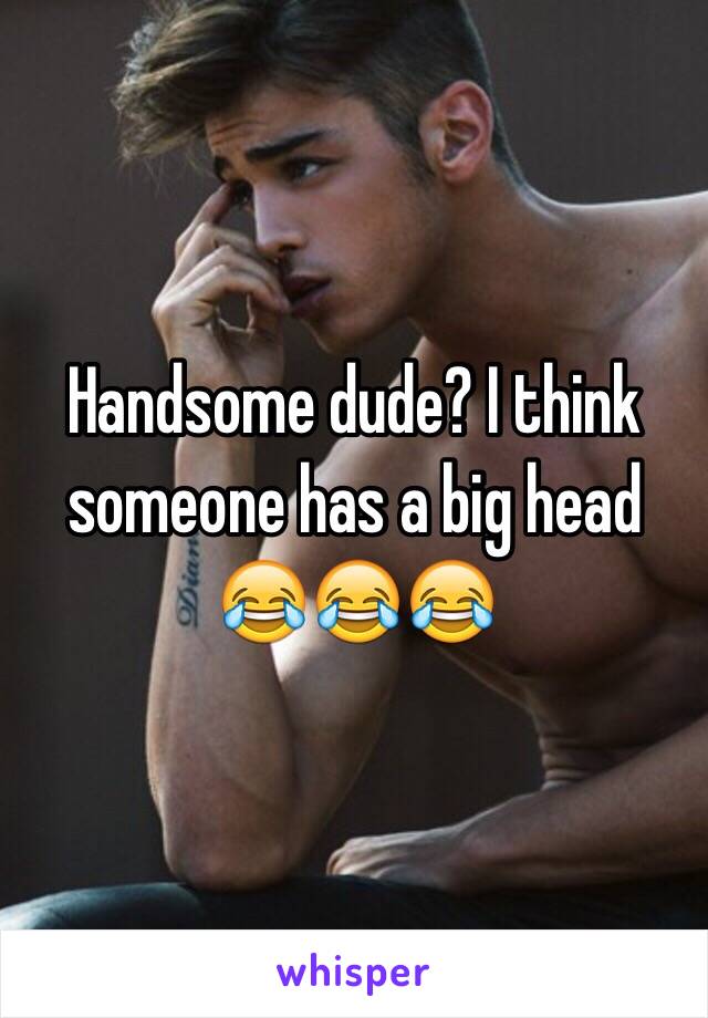 Handsome dude? I think someone has a big head 😂😂😂