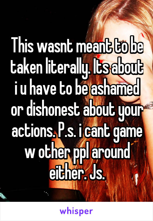 This wasnt meant to be taken literally. Its about i u have to be ashamed or dishonest about your actions. P.s. i cant game w other ppl around either. Js.