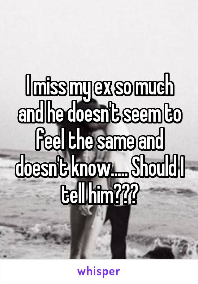 I miss my ex so much and he doesn't seem to feel the same and doesn't know..... Should I tell him???