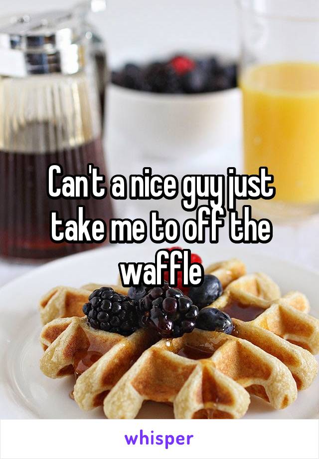 Can't a nice guy just take me to off the waffle