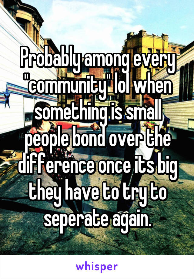 Probably among every "community" lol when something is small people bond over the difference once its big they have to try to seperate again.