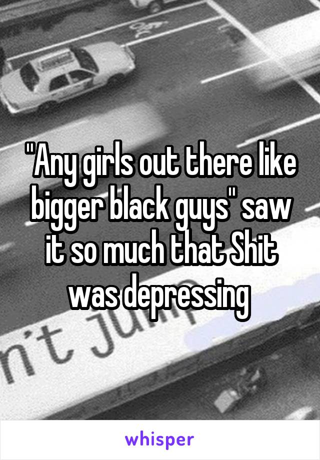 "Any girls out there like bigger black guys" saw it so much that Shit was depressing 
