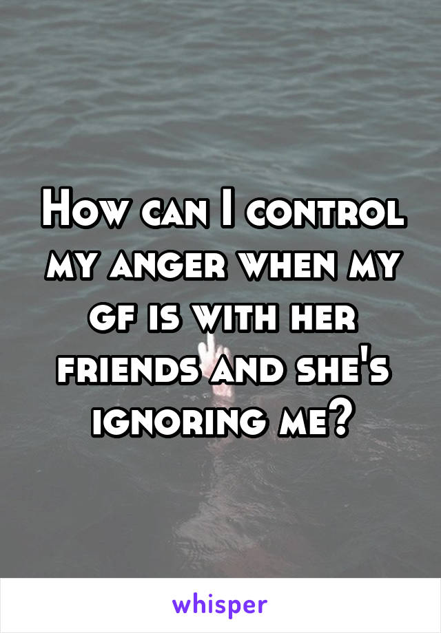 How can I control my anger when my gf is with her friends and she's ignoring me?