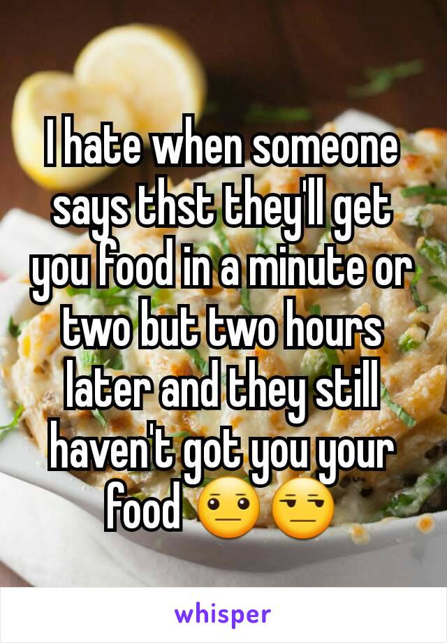 I hate when someone says thst they'll get you food in a minute or two but two hours later and they still haven't got you your food 😐😒