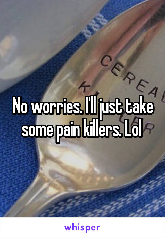 No worries. I'll just take some pain killers. Lol 