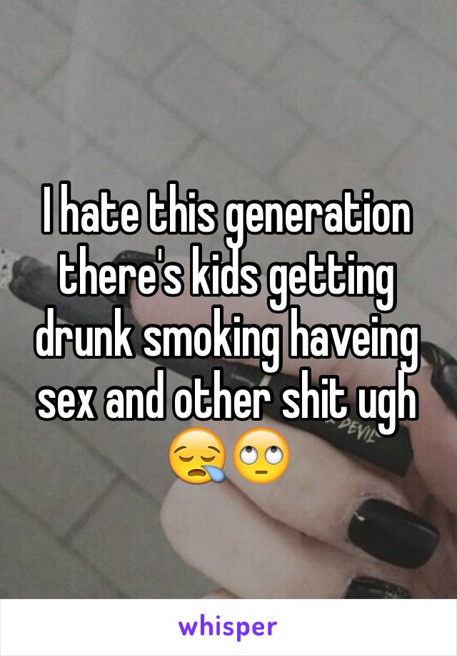I hate this generation there's kids getting drunk smoking haveing sex and other shit ugh 😪🙄