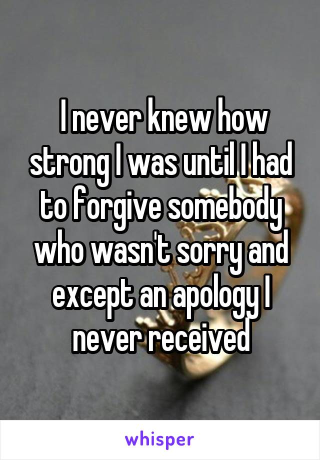  I never knew how strong I was until I had to forgive somebody who wasn't sorry and except an apology I never received