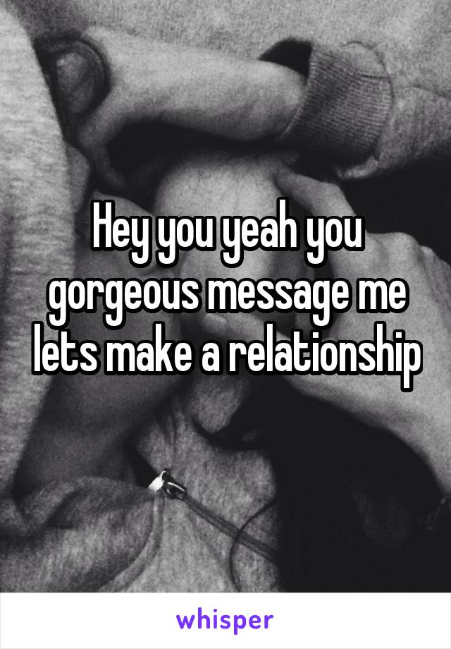 Hey you yeah you gorgeous message me lets make a relationship 