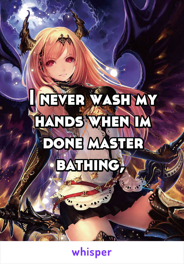 I never wash my hands when im done master bathing, 