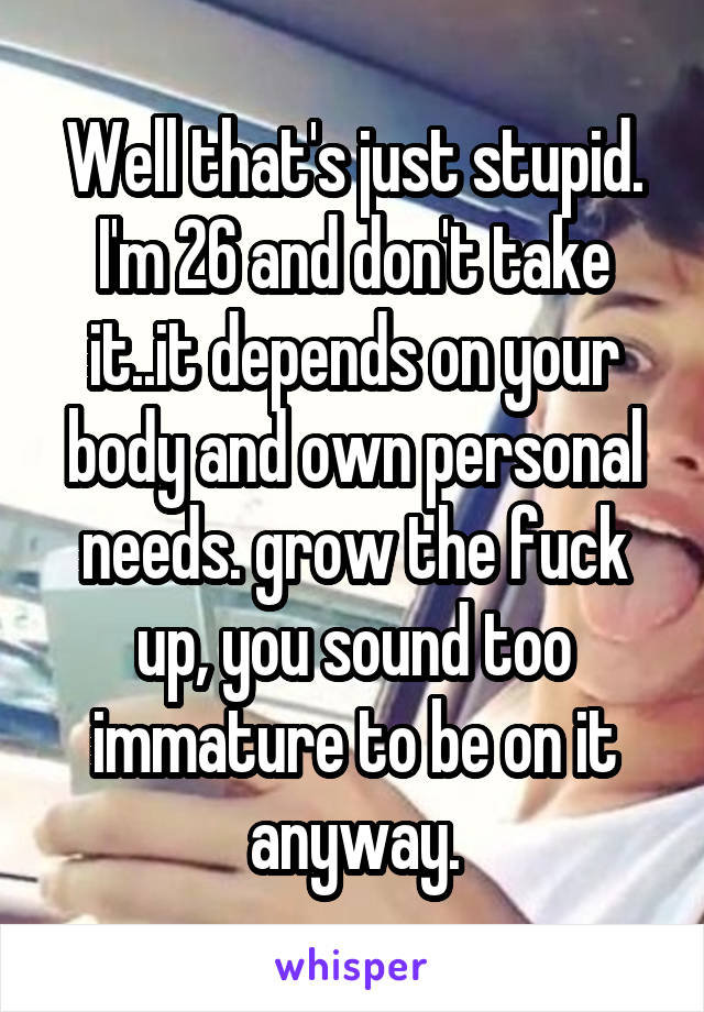 Well that's just stupid. I'm 26 and don't take it..it depends on your body and own personal needs. grow the fuck up, you sound too immature to be on it anyway.