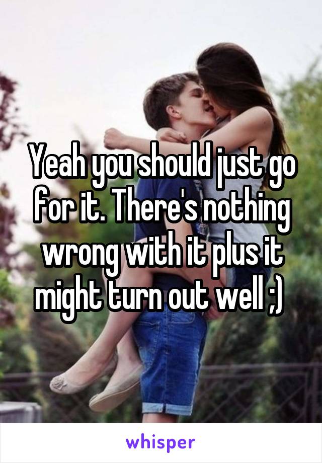 Yeah you should just go for it. There's nothing wrong with it plus it might turn out well ;) 