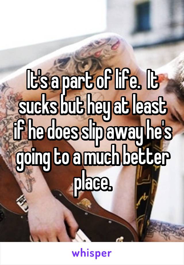 It's a part of life.  It sucks but hey at least if he does slip away he's going to a much better place.