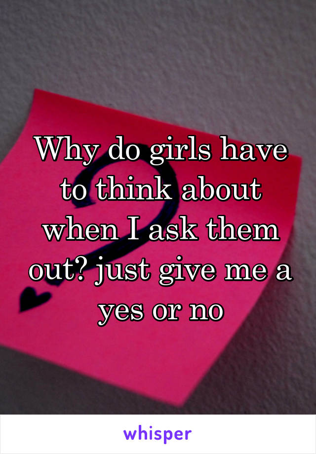 Why do girls have to think about when I ask them out? just give me a yes or no