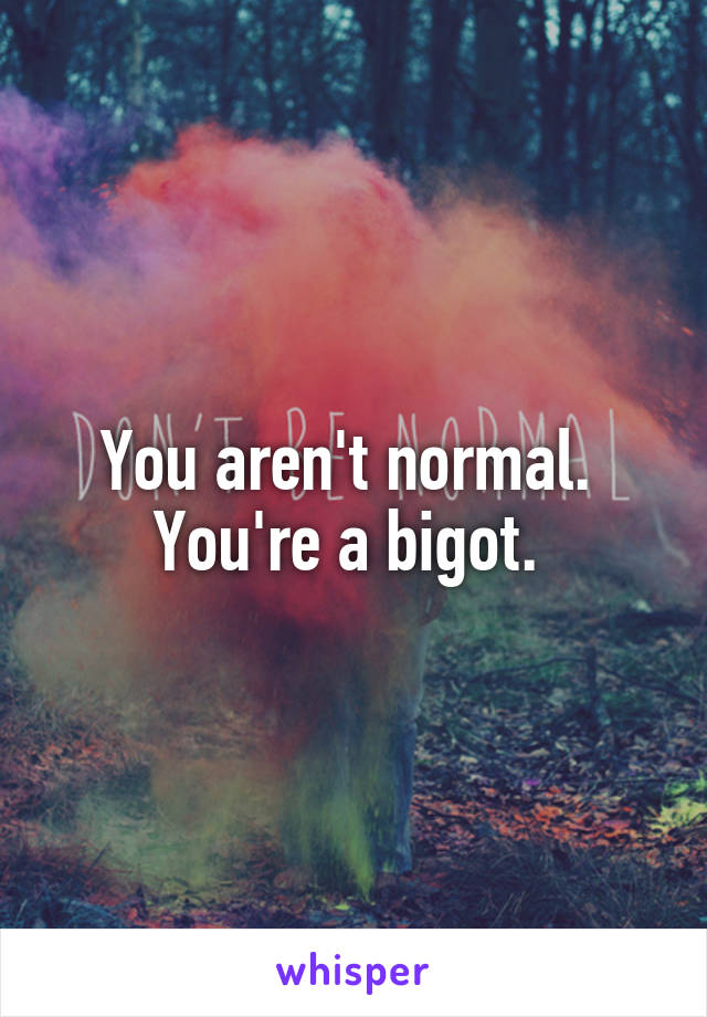 You aren't normal. 
You're a bigot. 