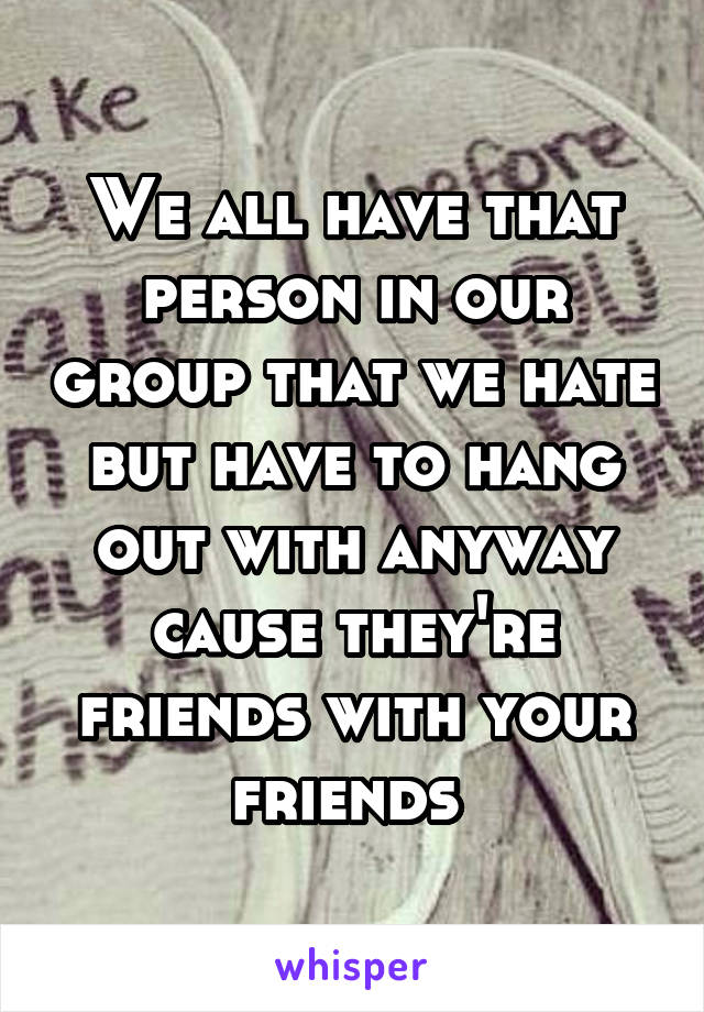 We all have that person in our group that we hate but have to hang out with anyway cause they're friends with your friends 