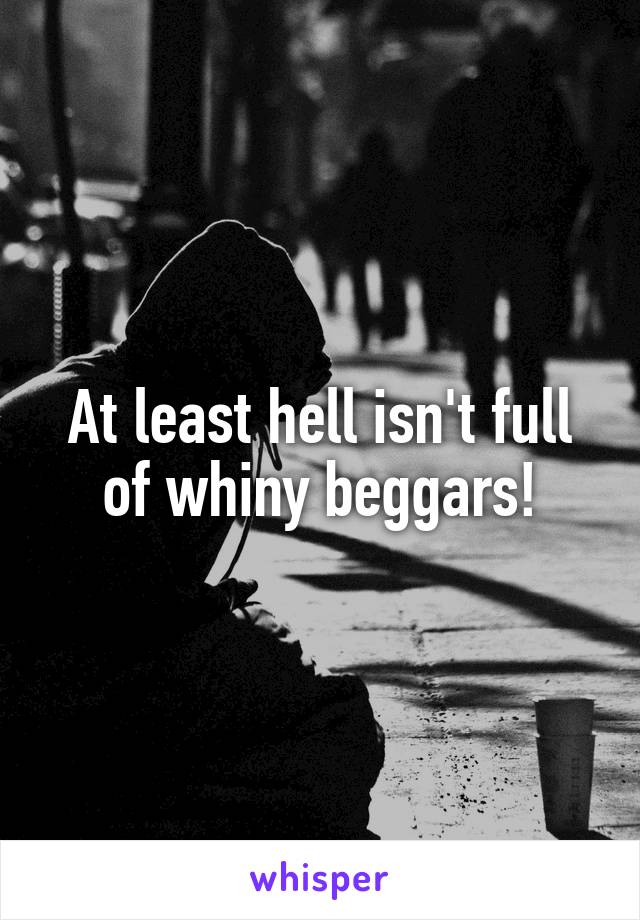 At least hell isn't full of whiny beggars!