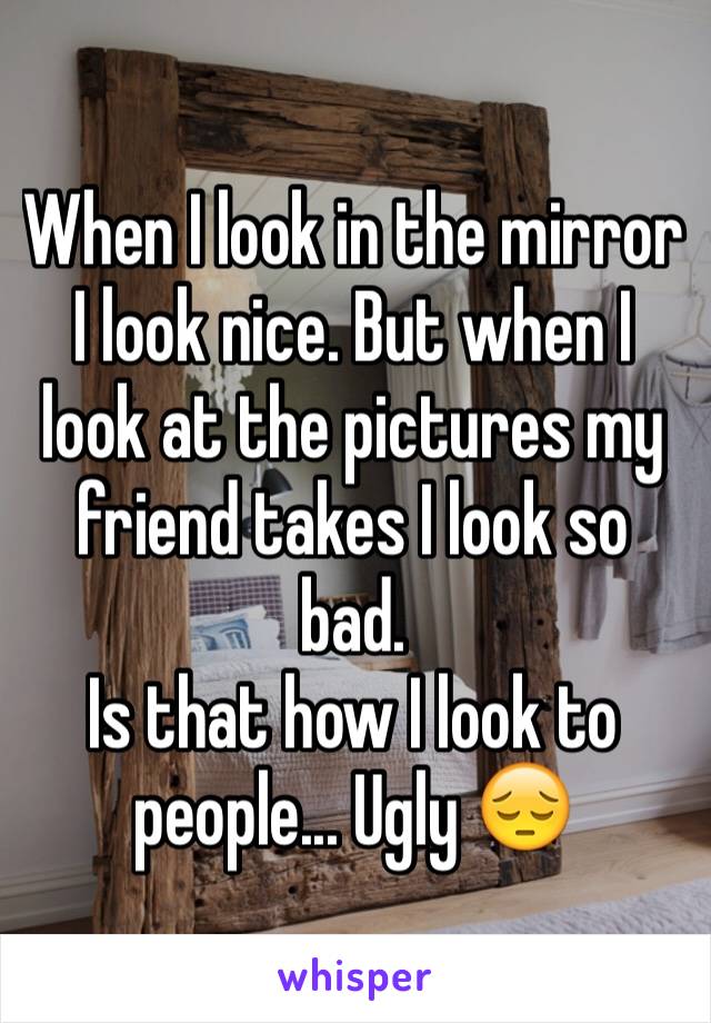 When I look in the mirror I look nice. But when I look at the pictures my friend takes I look so bad. 
Is that how I look to people... Ugly 😔
