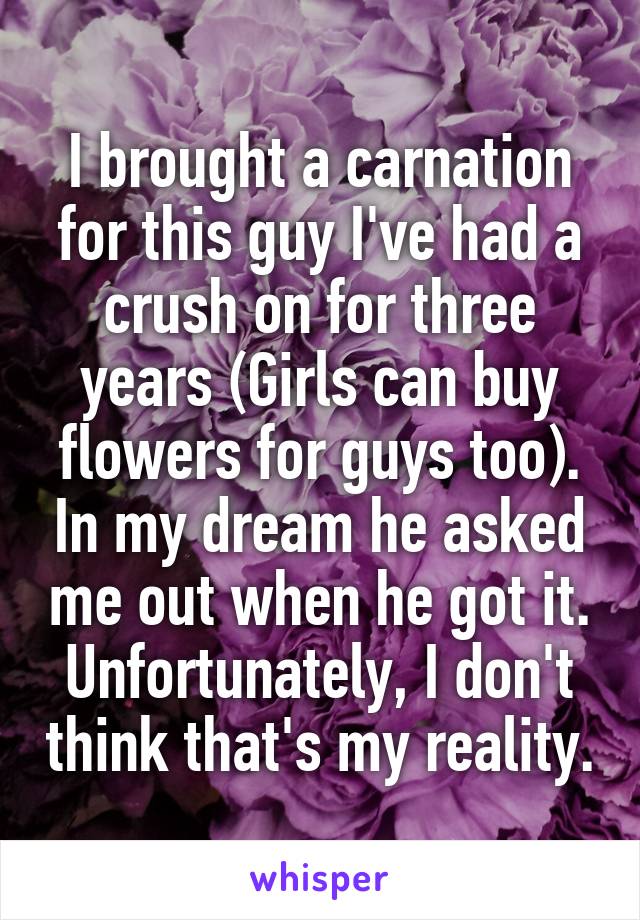 I brought a carnation for this guy I've had a crush on for three years (Girls can buy flowers for guys too). In my dream he asked me out when he got it. Unfortunately, I don't think that's my reality.