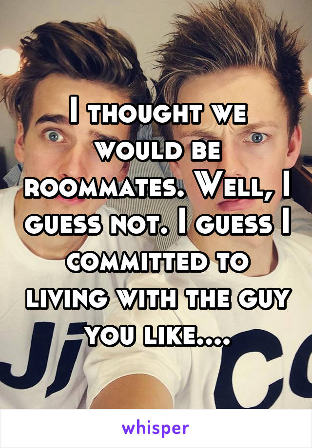 I thought we would be roommates. Well, I guess not. I guess I committed to living with the guy you like....