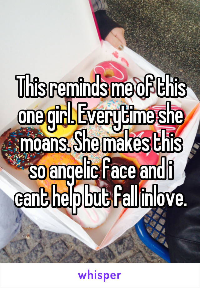 This reminds me of this one girl. Everytime she moans. She makes this so angelic face and i cant help but fall inlove.