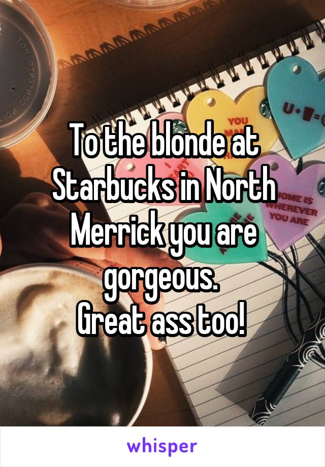 To the blonde at Starbucks in North Merrick you are gorgeous. 
Great ass too! 