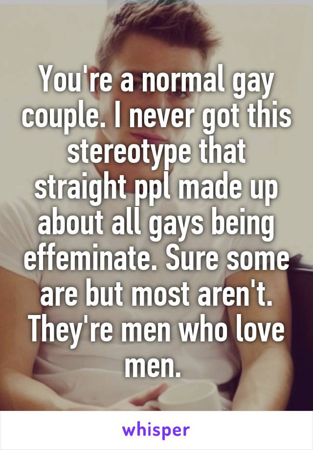 You're a normal gay couple. I never got this stereotype that straight ppl made up about all gays being effeminate. Sure some are but most aren't. They're men who love men. 