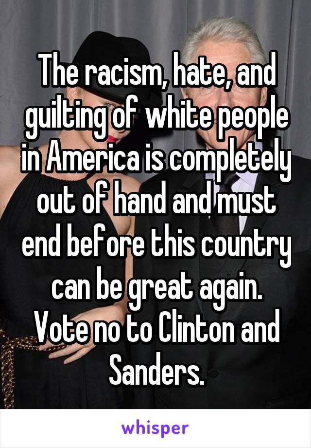 The racism, hate, and guilting of white people in America is completely out of hand and must end before this country can be great again.
Vote no to Clinton and Sanders.