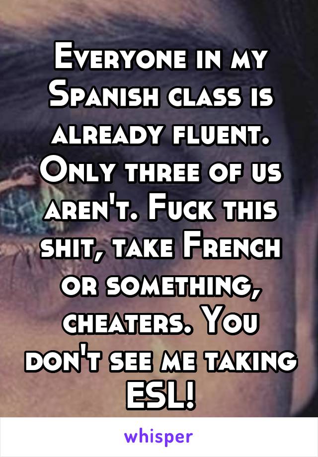 Everyone in my Spanish class is already fluent. Only three of us aren't. Fuck this shit, take French or something, cheaters. You don't see me taking ESL!
