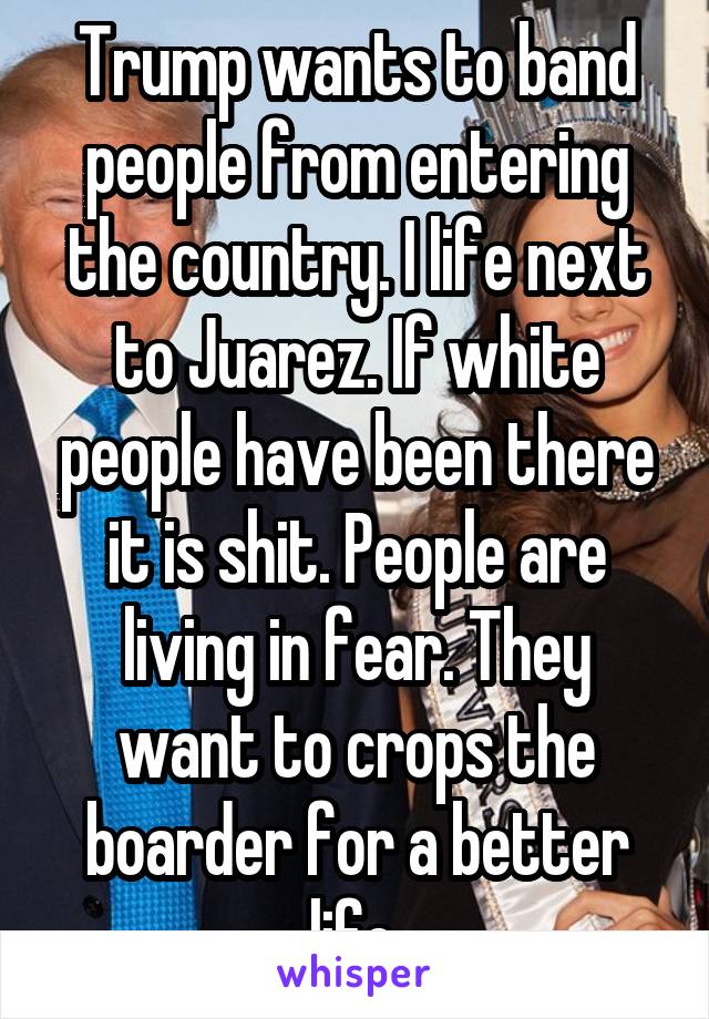Trump wants to band people from entering the country. I life next to Juarez. If white people have been there it is shit. People are living in fear. They want to crops the boarder for a better life.