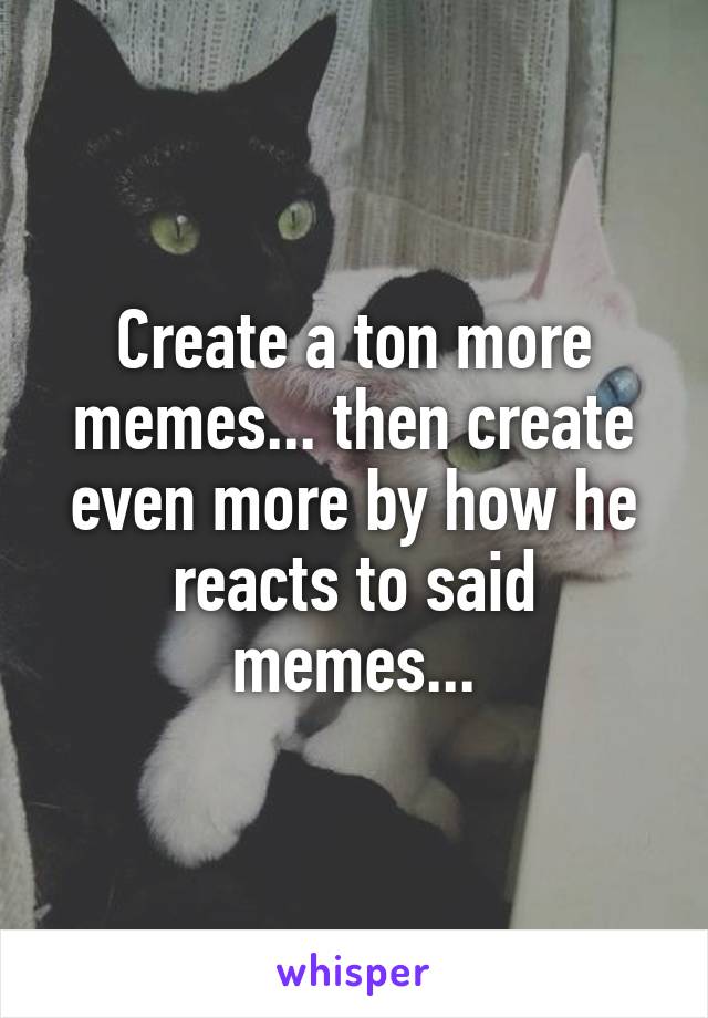 Create a ton more memes... then create even more by how he reacts to said memes...