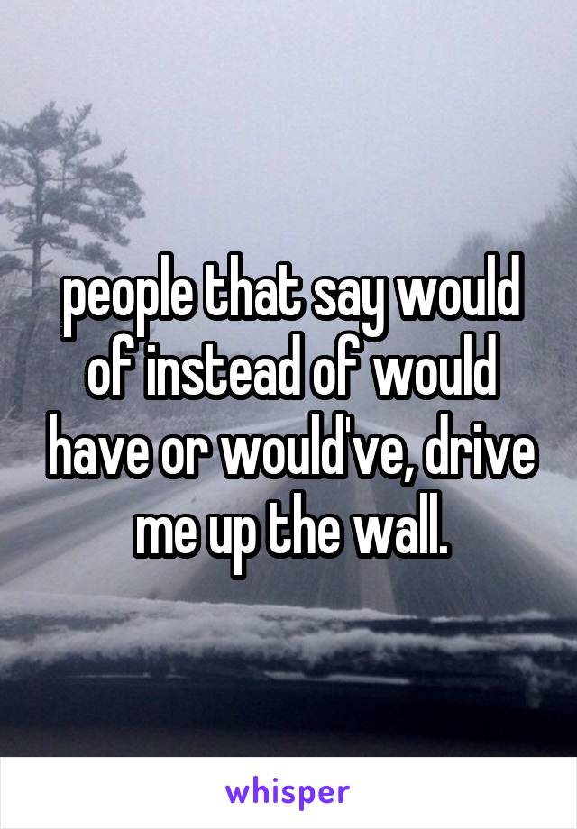 people that say would of instead of would have or would've, drive me up the wall.