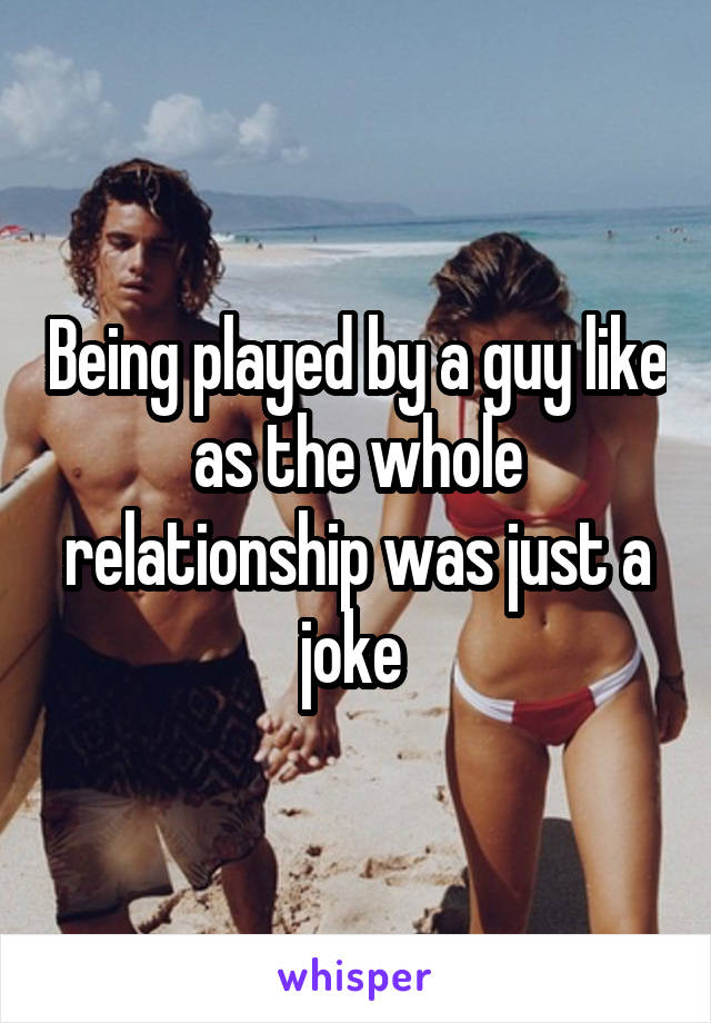 Being played by a guy like as the whole relationship was just a joke 