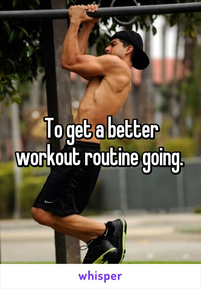 To get a better workout routine going. 