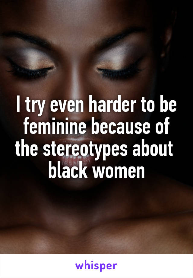 I try even harder to be feminine because of the stereotypes about  black women