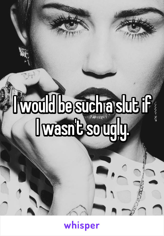 I would be such a slut if I wasn't so ugly.