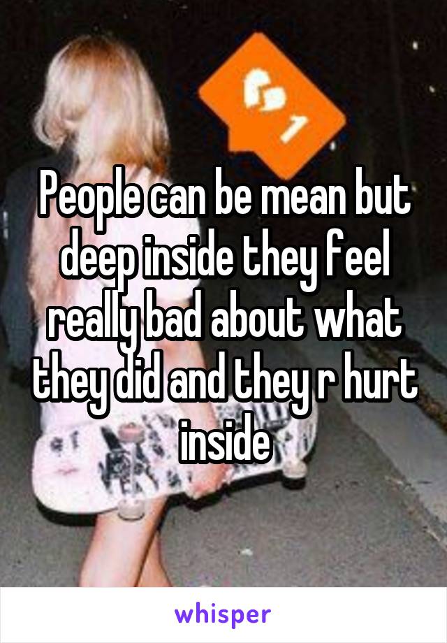 People can be mean but deep inside they feel really bad about what they did and they r hurt inside