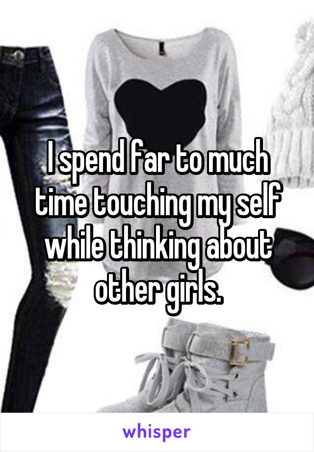 I spend far to much time touching my self while thinking about other girls.
