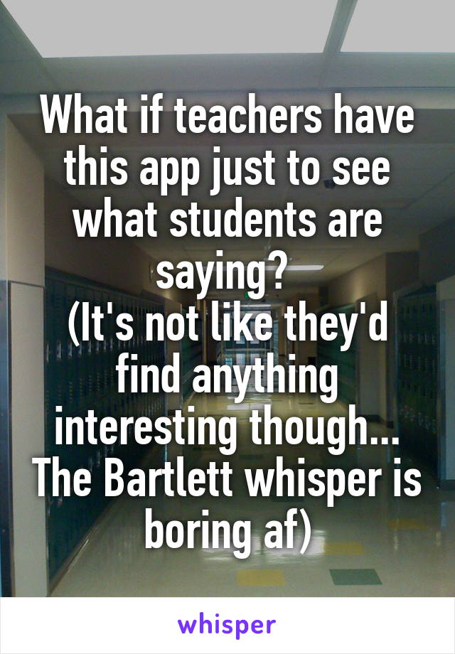 What if teachers have this app just to see what students are saying? 
(It's not like they'd find anything interesting though... The Bartlett whisper is boring af)