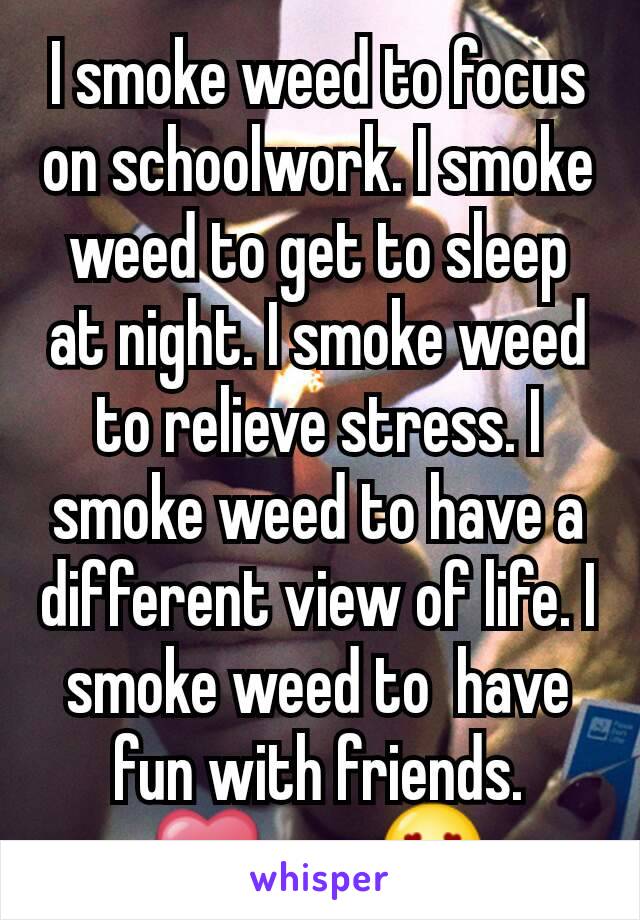 I smoke weed to focus on schoolwork. I smoke weed to get to sleep at night. I smoke weed to relieve stress. I smoke weed to have a different view of life. I smoke weed to  have fun with friends.
❤🚬😍