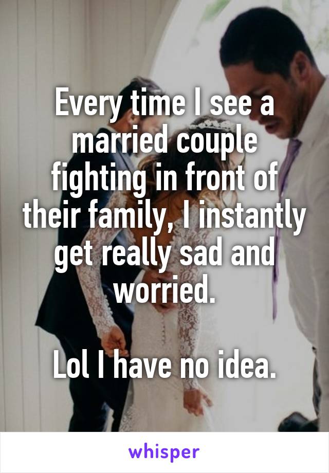 Every time I see a married couple fighting in front of their family, I instantly get really sad and worried.

Lol I have no idea.