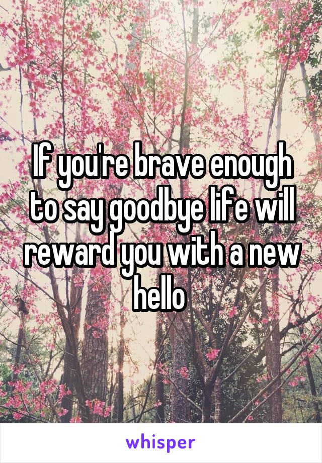 If you're brave enough to say goodbye life will reward you with a new hello 